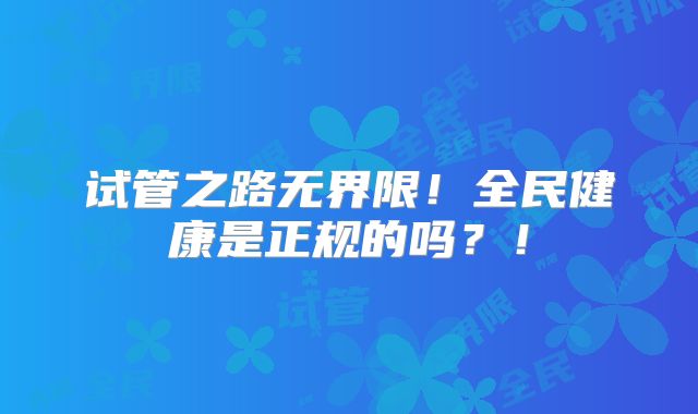 试管之路无界限！全民健康是正规的吗？！