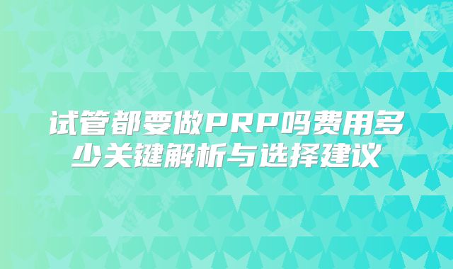 试管都要做PRP吗费用多少关键解析与选择建议