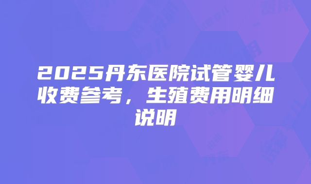 2025丹东医院试管婴儿收费参考，生殖费用明细说明