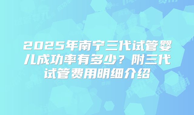 2025年南宁三代试管婴儿成功率有多少？附三代试管费用明细介绍