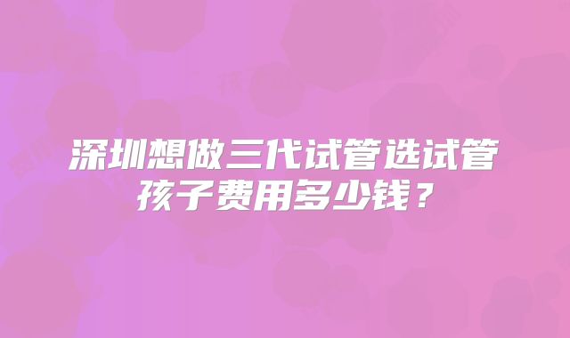深圳想做三代试管选试管孩子费用多少钱？