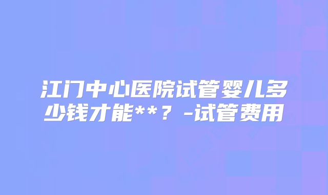 江门中心医院试管婴儿多少钱才能**？-试管费用