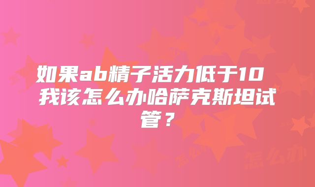 如果ab精子活力低于10 我该怎么办哈萨克斯坦试管？
