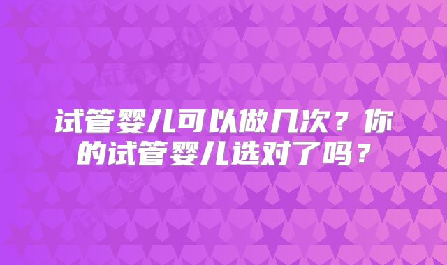 试管婴儿可以做几次？你的试管婴儿选对了吗？