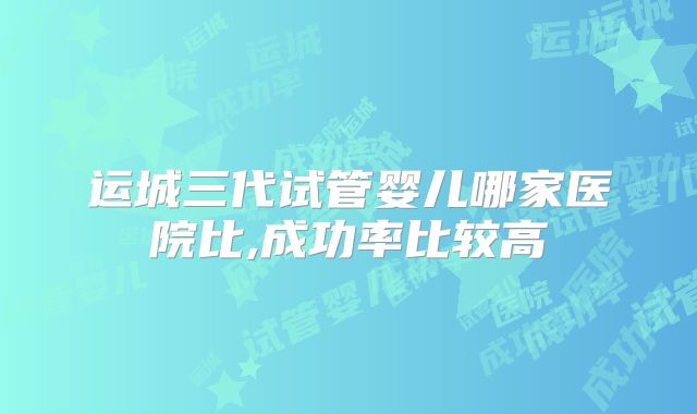 运城三代试管婴儿哪家医院比,成功率比较高