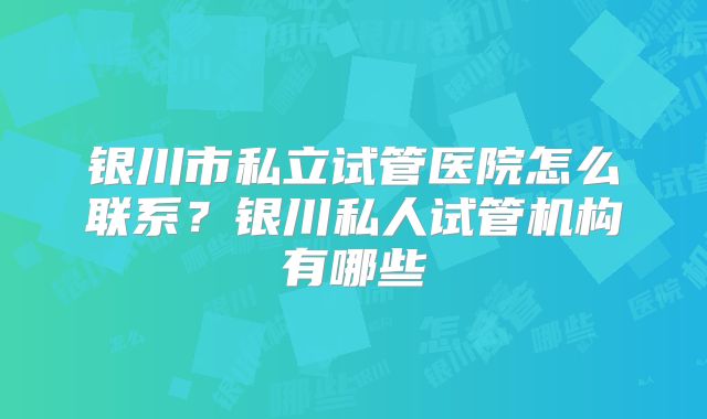 银川市私立试管医院怎么联系？银川私人试管机构有哪些