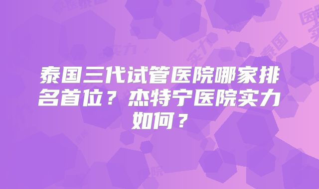 泰国三代试管医院哪家排名首位？杰特宁医院实力如何？