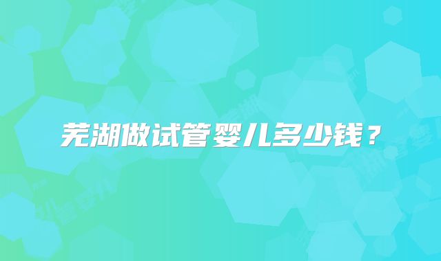 芜湖做试管婴儿多少钱？