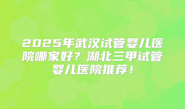 2025年武汉试管婴儿医院哪家好？湖北三甲试管婴儿医院推荐！