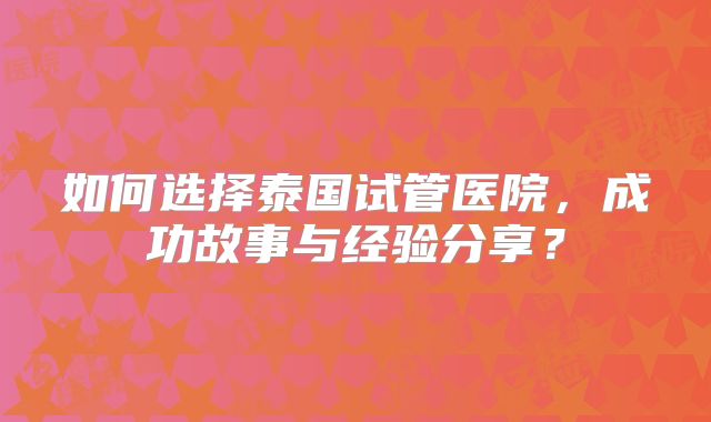 如何选择泰国试管医院，成功故事与经验分享？
