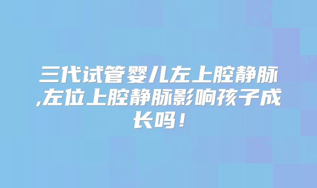 三代试管婴儿左上腔静脉,左位上腔静脉影响孩子成长吗！