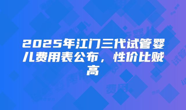 2025年江门三代试管婴儿费用表公布，性价比贼高