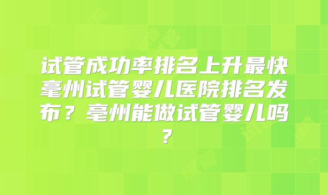 试管成功率排名上升最快毫州试管婴儿医院排名发布？亳州能做试管婴儿吗？