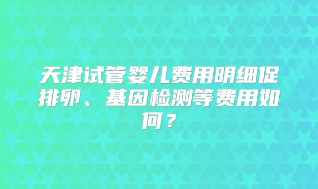 天津试管婴儿费用明细促排卵、基因检测等费用如何？