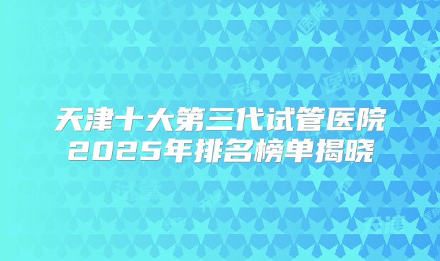 天津十大第三代试管医院2025年排名榜单揭晓