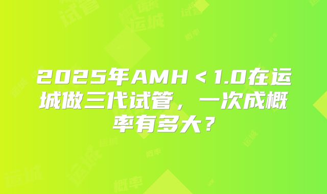 2025年AMH＜1.0在运城做三代试管，一次成概率有多大？