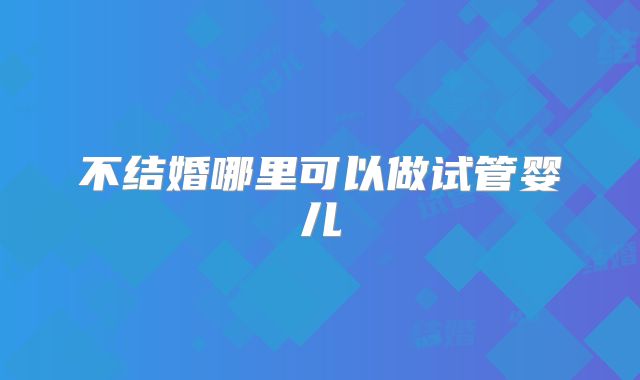 不结婚哪里可以做试管婴儿