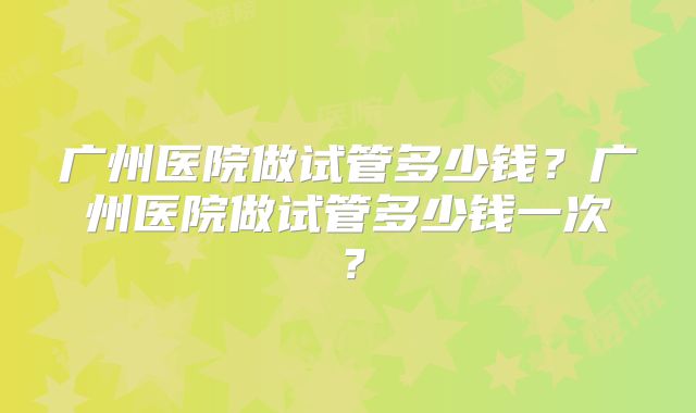 广州医院做试管多少钱？广州医院做试管多少钱一次？
