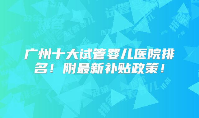 广州十大试管婴儿医院排名！附最新补贴政策！