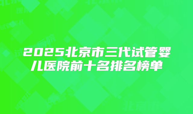 2025北京市三代试管婴儿医院前十名排名榜单