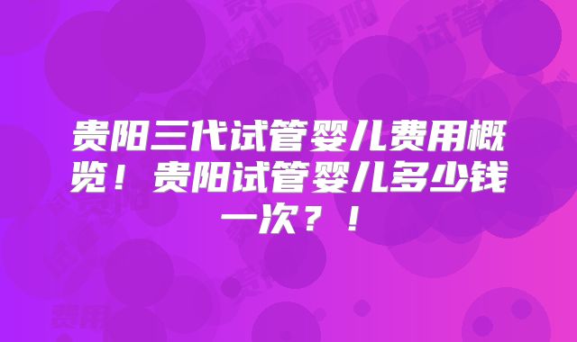 贵阳三代试管婴儿费用概览！贵阳试管婴儿多少钱一次？！