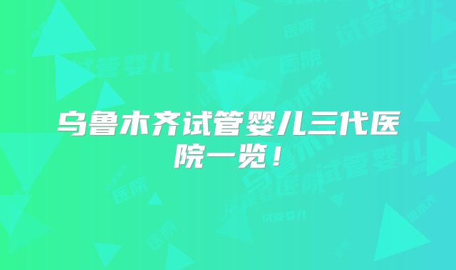 乌鲁木齐试管婴儿三代医院一览！
