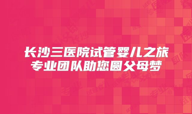 长沙三医院试管婴儿之旅专业团队助您圆父母梦