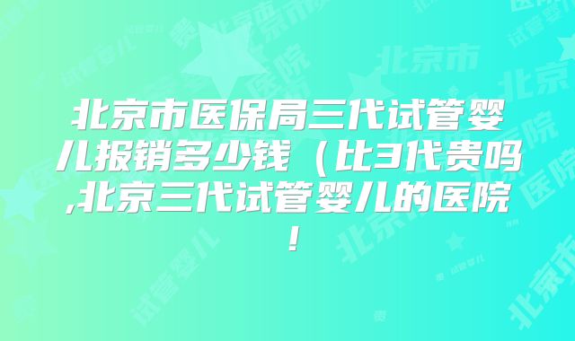 北京市医保局三代试管婴儿报销多少钱（比3代贵吗,北京三代试管婴儿的医院！