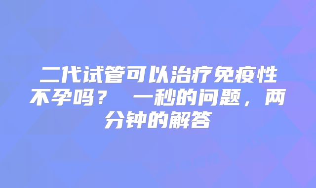 二代试管可以治疗免疫性不孕吗？ 一秒的问题，两分钟的解答