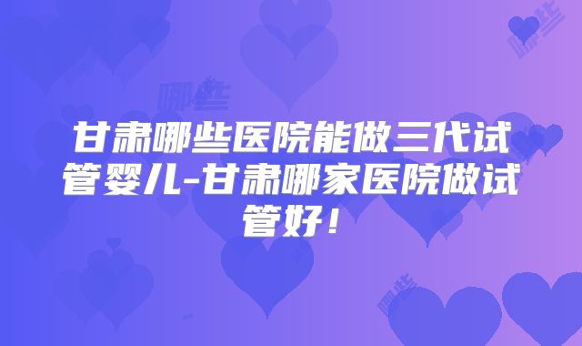 甘肃哪些医院能做三代试管婴儿-甘肃哪家医院做试管好！