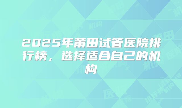 2025年莆田试管医院排行榜，选择适合自己的机构