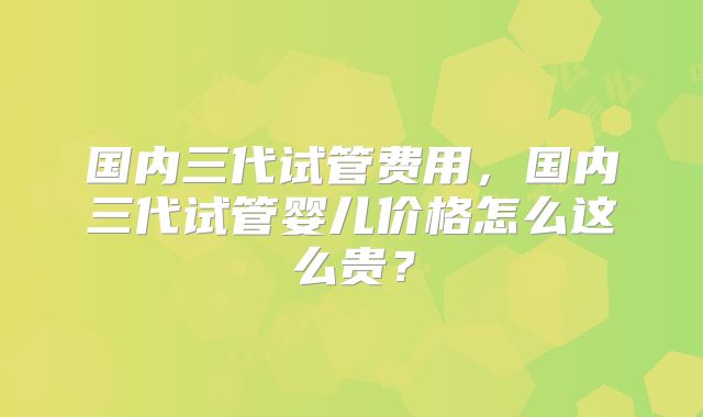 国内三代试管费用，国内三代试管婴儿价格怎么这么贵？