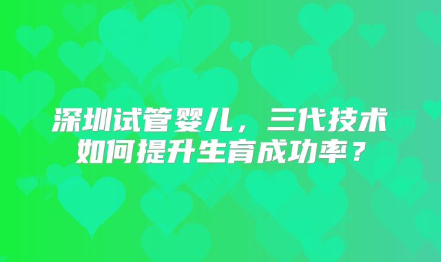 深圳试管婴儿，三代技术如何提升生育成功率？