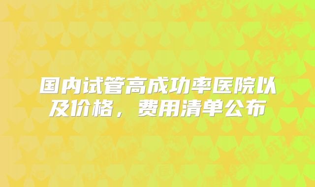 国内试管高成功率医院以及价格，费用清单公布