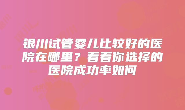银川试管婴儿比较好的医院在哪里？看看你选择的医院成功率如何