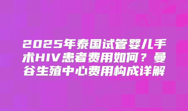 2025年泰国试管婴儿手术HIV患者费用如何？曼谷生殖中心费用构成详解