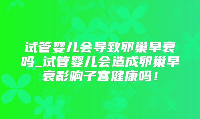 试管婴儿会导致卵巢早衰吗_试管婴儿会造成卵巢早衰影响子宫健康吗！
