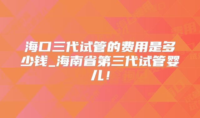 海口三代试管的费用是多少钱_海南省第三代试管婴儿！