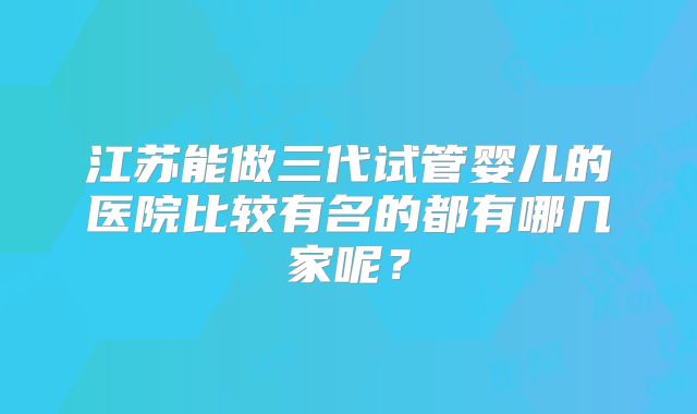 江苏能做三代试管婴儿的医院比较有名的都有哪几家呢？