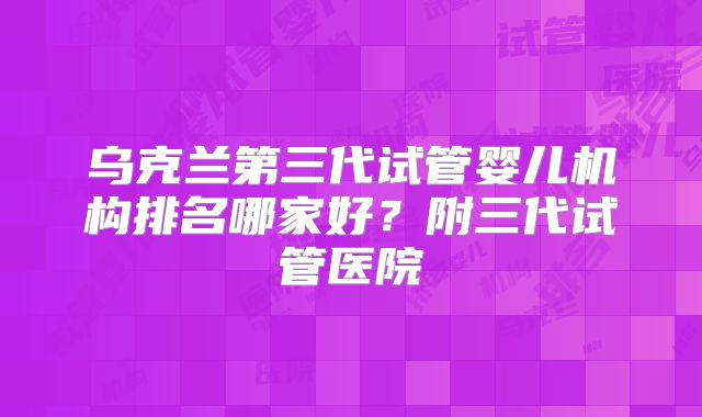 乌克兰第三代试管婴儿机构排名哪家好？附三代试管医院