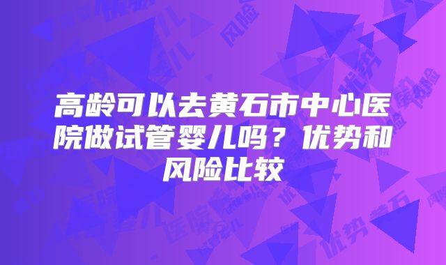高龄可以去黄石市中心医院做试管婴儿吗？优势和风险比较