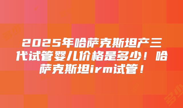 2025年哈萨克斯坦产三代试管婴儿价格是多少！哈萨克斯坦irm试管！