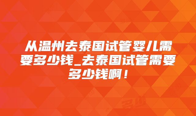 从温州去泰国试管婴儿需要多少钱_去泰国试管需要多少钱啊！