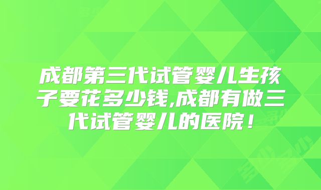 成都第三代试管婴儿生孩子要花多少钱,成都有做三代试管婴儿的医院！