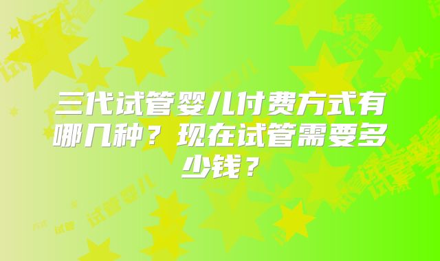三代试管婴儿付费方式有哪几种？现在试管需要多少钱？