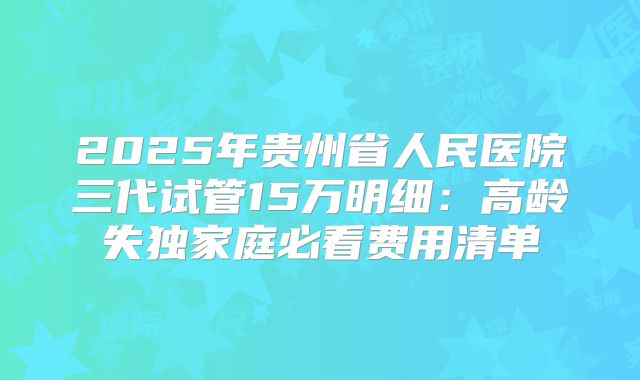 2025年贵州省人民医院三代试管15万明细：高龄失独家庭必看费用清单