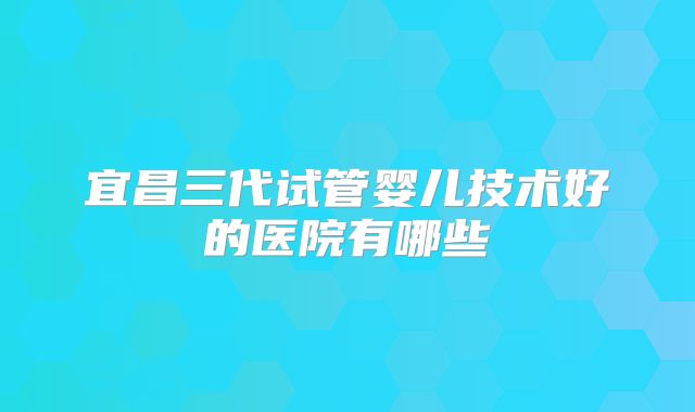 宜昌三代试管婴儿技术好的医院有哪些