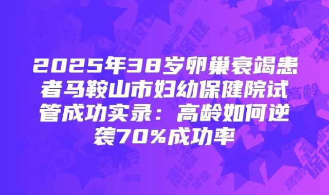 2025年38岁卵巢衰竭患者马鞍山市妇幼保健院试管成功实录：高龄如何逆袭70%成功率