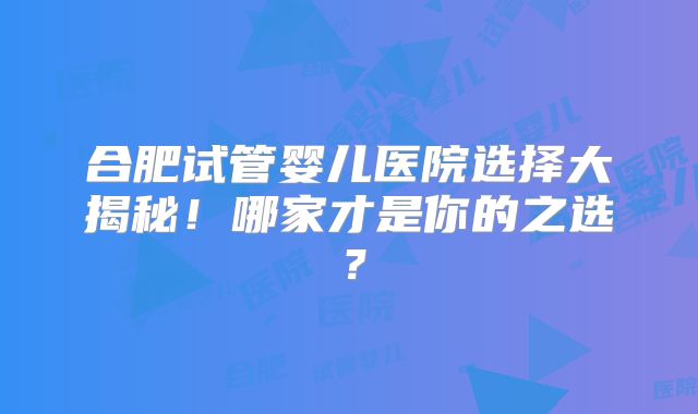 合肥试管婴儿医院选择大揭秘！哪家才是你的之选？