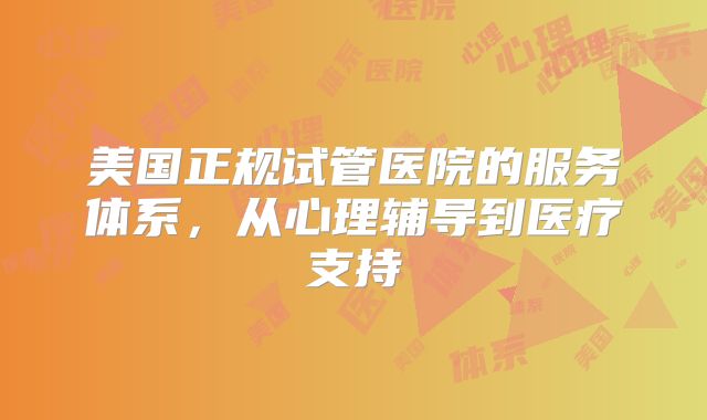 美国正规试管医院的服务体系，从心理辅导到医疗支持